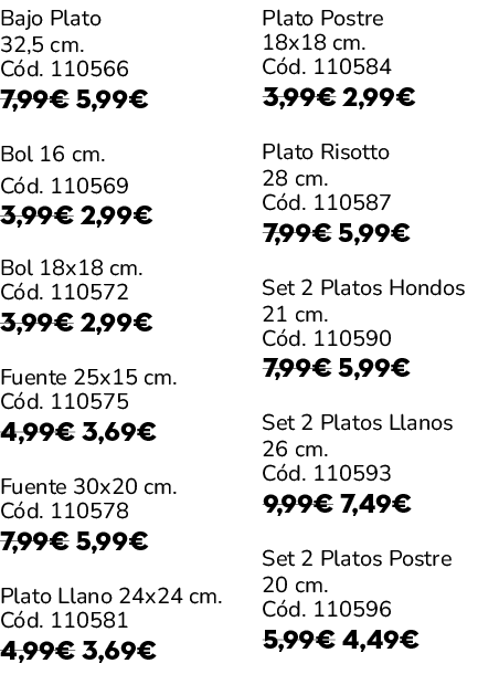 Bajo Plato 32,5 cm. C d. 110566 7,99€ 5,99€ Bol 16 cm. C d. 110569 3,99€ 2,99€ Bol 18x18 cm. C d. 110572 3,99€ 2,99€ ...