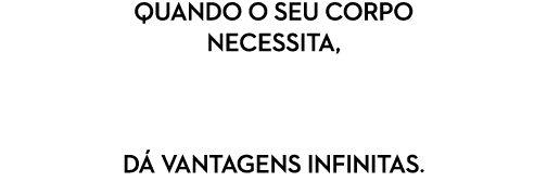 Quando o seu corpo necessita, d vantagens infinitas.