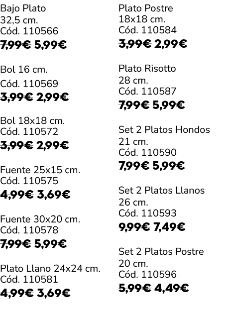 Bajo Plato 32,5 cm. C d. 110566 7,99€ 5,99€ Bol 16 cm. C d. 110569 3,99€ 2,99€ Bol 18x18 cm. C d. 110572 3,99€ 2,99€ ...