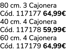 80 cm. 3 Cajonera C d. 117177 64,99€ 40 cm. 4 Cajonera C d. 117178 59,99€ 60 cm. 4 Cajonera C d. 117179 64,99€