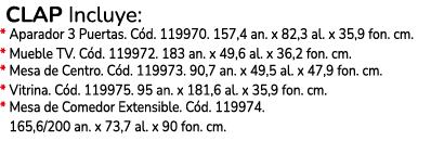  CLAP Incluye: * Aparador 3 Puertas. C d. 119970. 157,4 an. x 82,3 al. x 35,9 fon. cm. * Mueble TV. C d. 119972. 183 ...