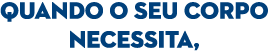 QUANDO O SEU CORPO NECESSITA,