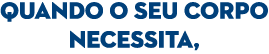QUANDO O SEU CORPO NECESSITA,