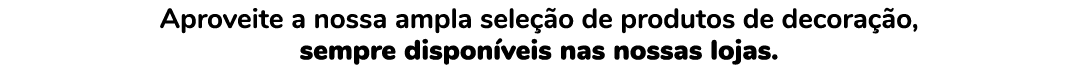 Aproveite a nossa ampla sele o de produtos de decora  o, sempre dispon veis nas nossas lojas.