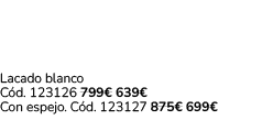 Lacado blanco C d. 123126 799€ 639€ Con espejo. C d. 123127 875€ 699€