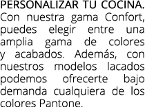 Personalizar tu cocina. Con nuestra gama Confort, puedes elegir entre una amplia gama de colores y acabados. Adem s, ...