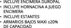 • INCLUYE ENCIMERA DUROPAL • INCLUYE HORNACINA A JUEGO ENCIMERA • INCLUYE ESTANTES • ARMARIOS BAJOS MAXI ±20% DE CAPA...