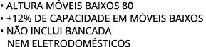 • ALTURA M VEIS BAIXOS 80 • +12% de capacidade EM M VEIS BAIXOS • N O INCLUI BANCADA nem eletrodom sticos