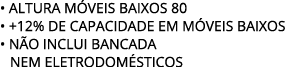 • ALTURA M VEIS BAIXOS 80 • +12% de capacidade EM M VEIS BAIXOS • N O INCLUI BANCADA nem eletrodom sticos