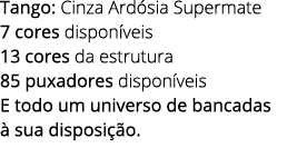 Tango: Cinza Ard sia Supermate 7 cores dispon veis 13 cores da estrutura 85 puxadores dispon veis E todo um universo ...