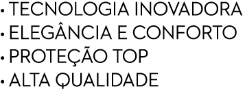 • TECNOLOGIA INOVADORA • ELEG NCIA E CONFORTO • PROTE O TOP • ALTA QUALIDADE