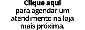 Clique aqui para agendar um atendimento na loja mais pr xima.