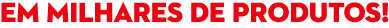 em milhares de produtos!