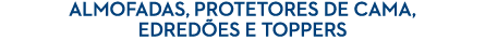 ALMOFADAS, PROTETORES DE CAMA, EDRED ES E TOPPERS
