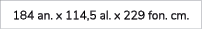 184 an. x 114,5 al. x 229 fon. cm.