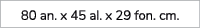80 an. x 45 al. x 29 fon. cm.