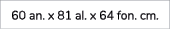 60 an. x 81 al. x 64 fon. cm.