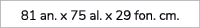 81 an. x 75 al. x 29 fon. cm.