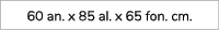 60 an. x 85 al. x 65 fon. cm.