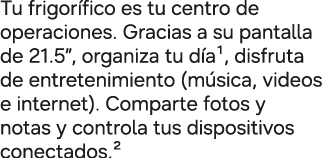Tu frigor fico es tu centro de operaciones. Gracias a su pantalla de 21.5”, organiza tu d a¹, disfruta de entretenimi...