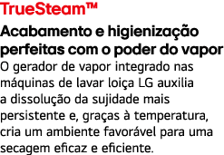 TrueSteam™ Acabamento e higieniza o perfeitas com o poder do vapor O gerador de vapor integrado nas m quinas de lava...
