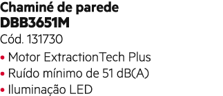 Chamin de parede DBB3651M C d. 131730 • Motor ExtractionTech Plus • Ru do m nimo de 51 dB(A) • Ilumina  o LED 
