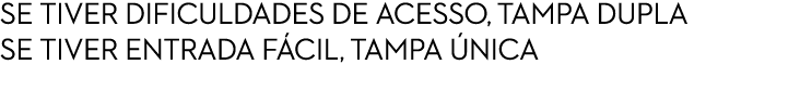 SE TIVER DIFICULDADES DE ACESSO, TAMPA DUPLA SE TIVER ENTRADA F CIL, TAMPA NICA 