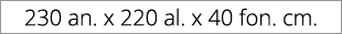 230 an. x 220 al. x 40 fon. cm.