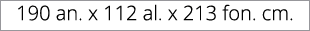 190 an. x 112 al. x 213 fon. cm.
