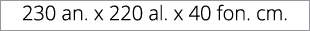 230 an. x 220 al. x 40 fon. cm.